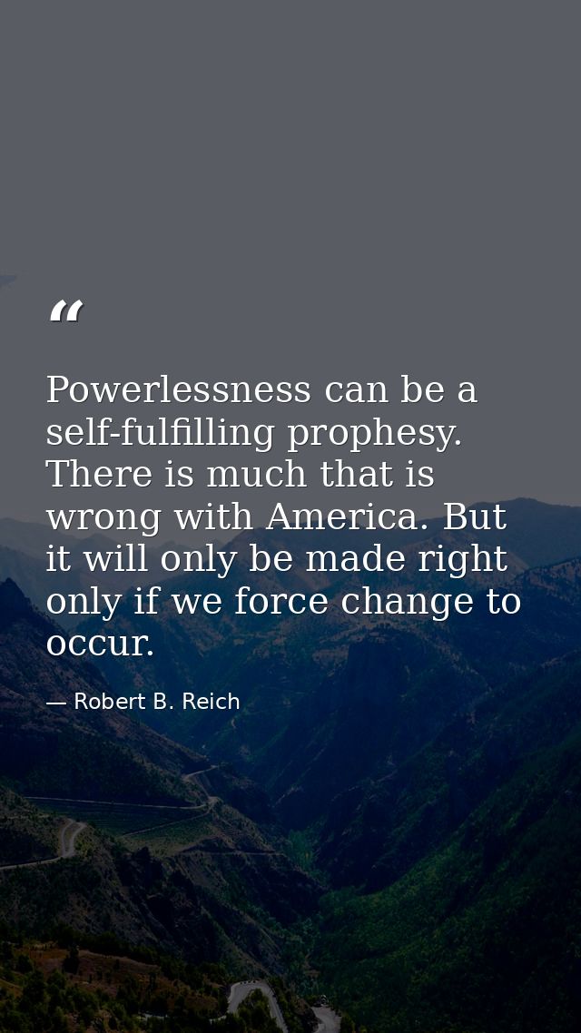 Powerlessness can be a self-fulfilling prophesy. There is much that is wrong with America. But it will only be made righ — Robert B. Reich