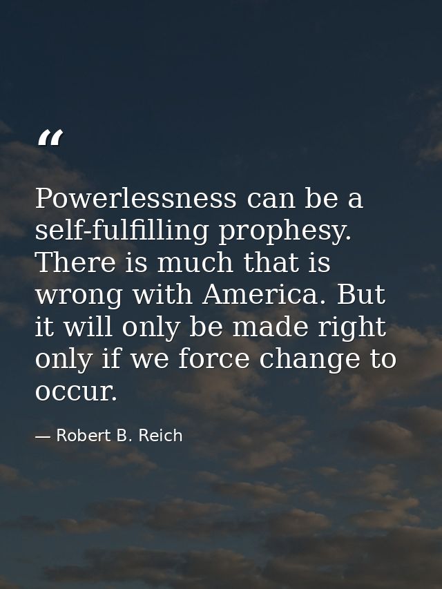 Powerlessness can be a self-fulfilling prophesy. There is much that is wrong with America. But it will only be made righ — Robert B. Reich
