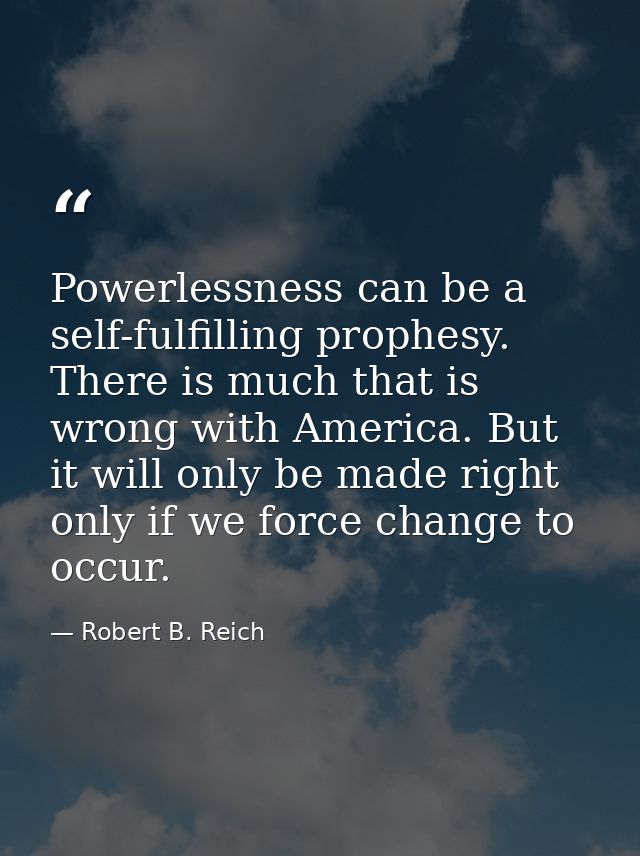 Powerlessness can be a self-fulfilling prophesy. There is much that is wrong with America. But it will only be made righ — Robert B. Reich