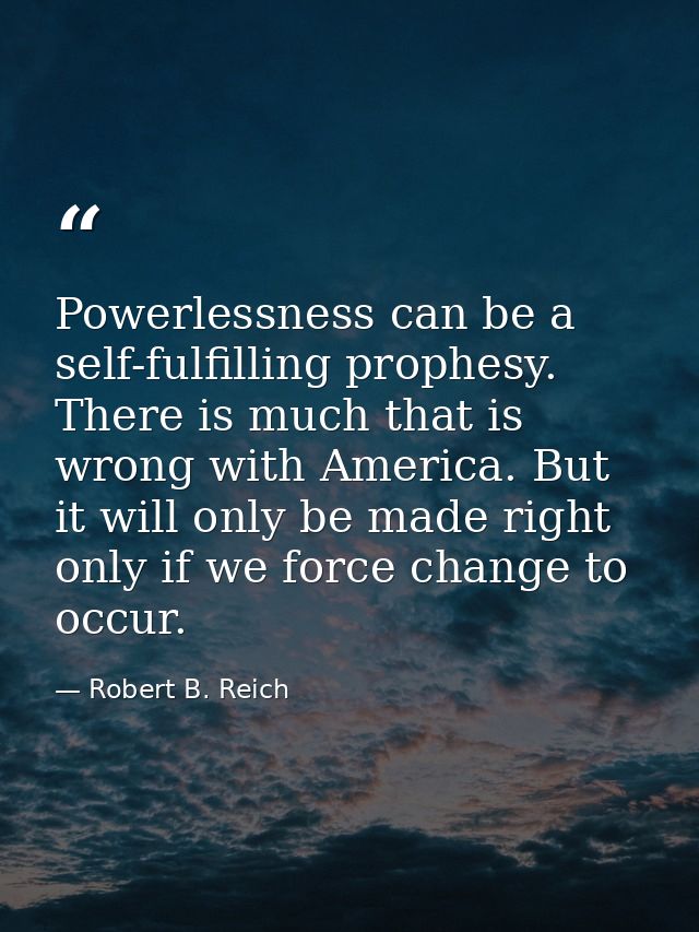 Powerlessness can be a self-fulfilling prophesy. There is much that is wrong with America. But it will only be made righ — Robert B. Reich
