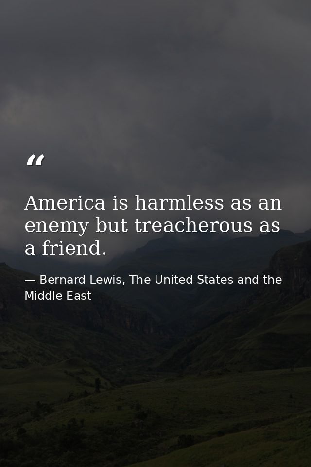 America is harmless as an enemy but treacherous as a friend. — Bernard Lewis, The United States and the Middle East