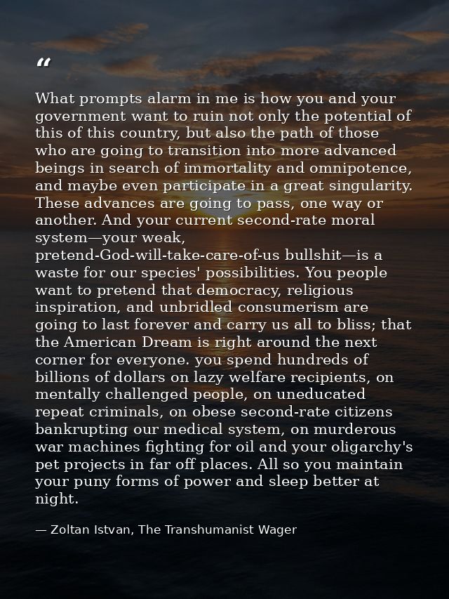 What prompts alarm in me is how you and your government want to ruin not only the potential of this of this country, but — Zoltan Istvan, The Transhumanist Wager