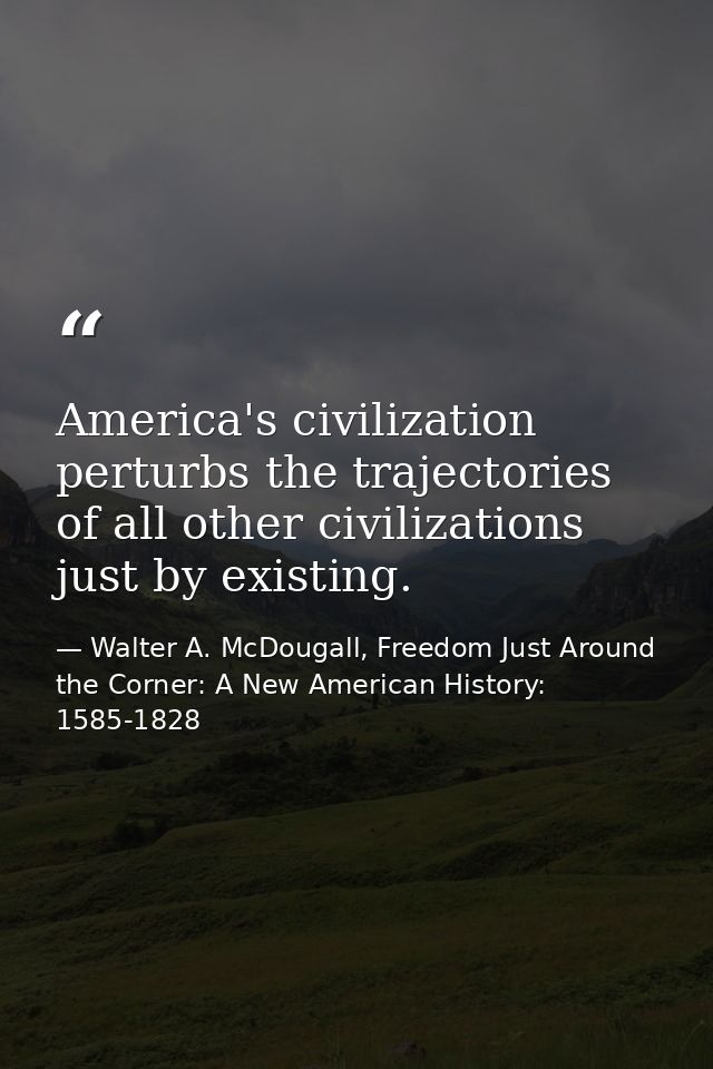 America's civilization perturbs the trajectories of all other civilizations just by existing. — Walter A. McDougall, Freedom Just Around the Corner: A New American History: 1585-1828