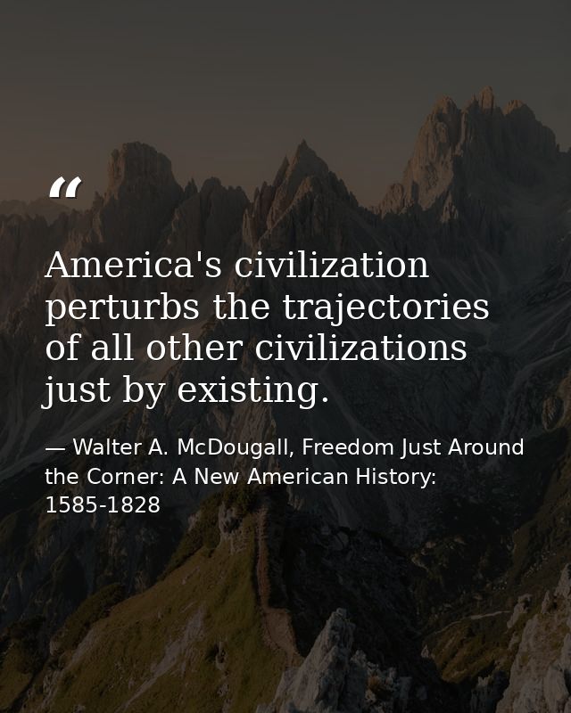 America's civilization perturbs the trajectories of all other civilizations just by existing. — Walter A. McDougall, Freedom Just Around the Corner: A New American History: 1585-1828