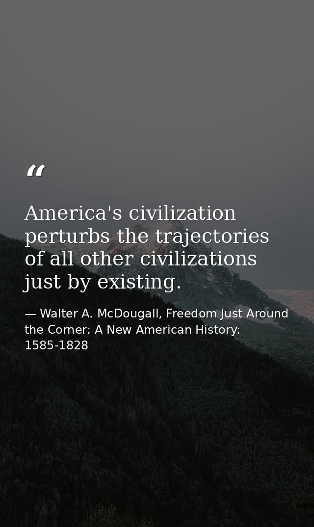 America's civilization perturbs the trajectories of all other civilizations just by existing. — Walter A. McDougall, Freedom Just Around the Corner: A New American History: 1585-1828