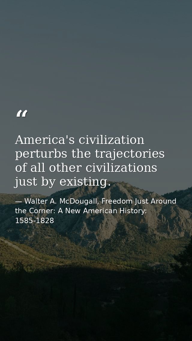 America's civilization perturbs the trajectories of all other civilizations just by existing. — Walter A. McDougall, Freedom Just Around the Corner: A New American History: 1585-1828