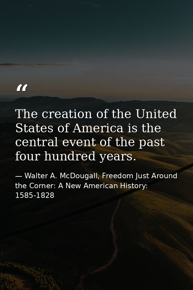 The creation of the United States of America is the central event of the past four hundred years. — Walter A. McDougall, Freedom Just Around the Corner: A New American History: 1585-1828