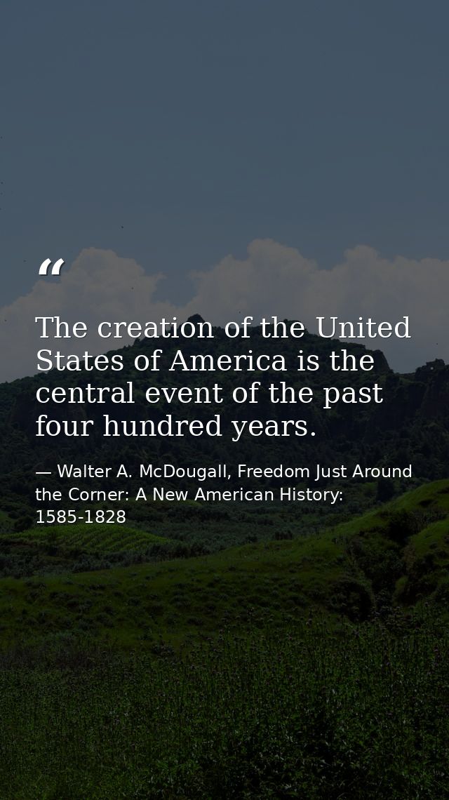 The creation of the United States of America is the central event of the past four hundred years. — Walter A. McDougall, Freedom Just Around the Corner: A New American History: 1585-1828