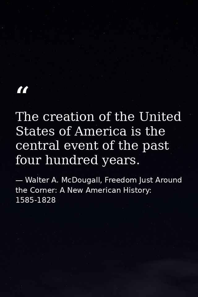 The creation of the United States of America is the central event of the past four hundred years. — Walter A. McDougall, Freedom Just Around the Corner: A New American History: 1585-1828
