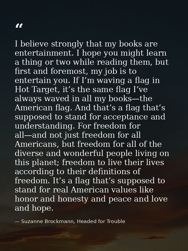 I believe strongly that my books are entertainment. I hope you might learn a thing or two while reading them, but first  — Suzanne Brockmann, Headed for Trouble