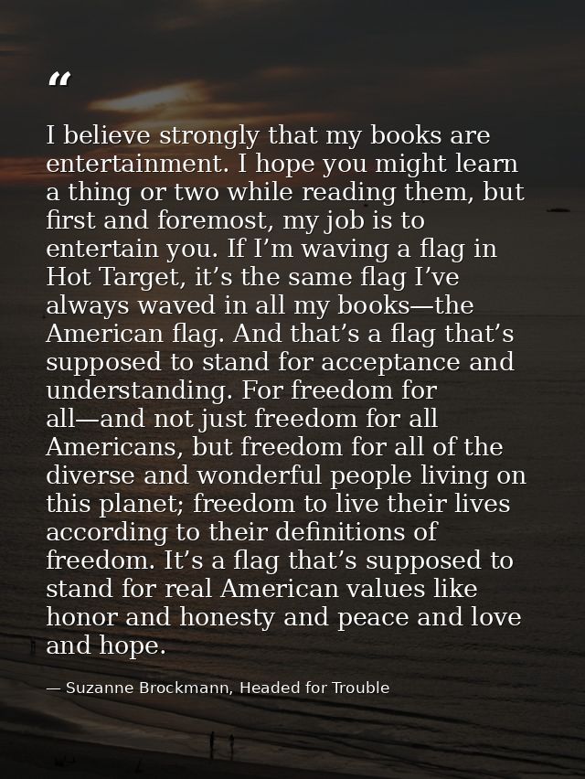 I believe strongly that my books are entertainment. I hope you might learn a thing or two while reading them, but first  — Suzanne Brockmann, Headed for Trouble