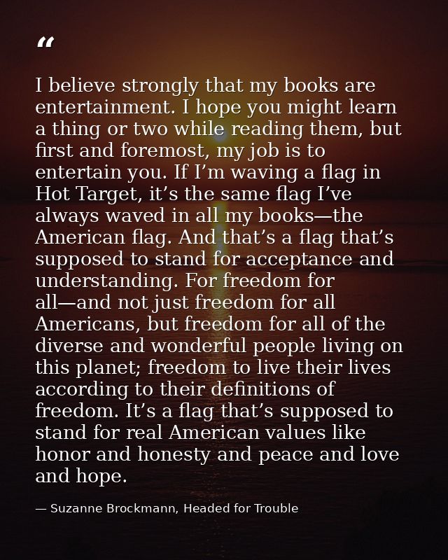 I believe strongly that my books are entertainment. I hope you might learn a thing or two while reading them, but first  — Suzanne Brockmann, Headed for Trouble