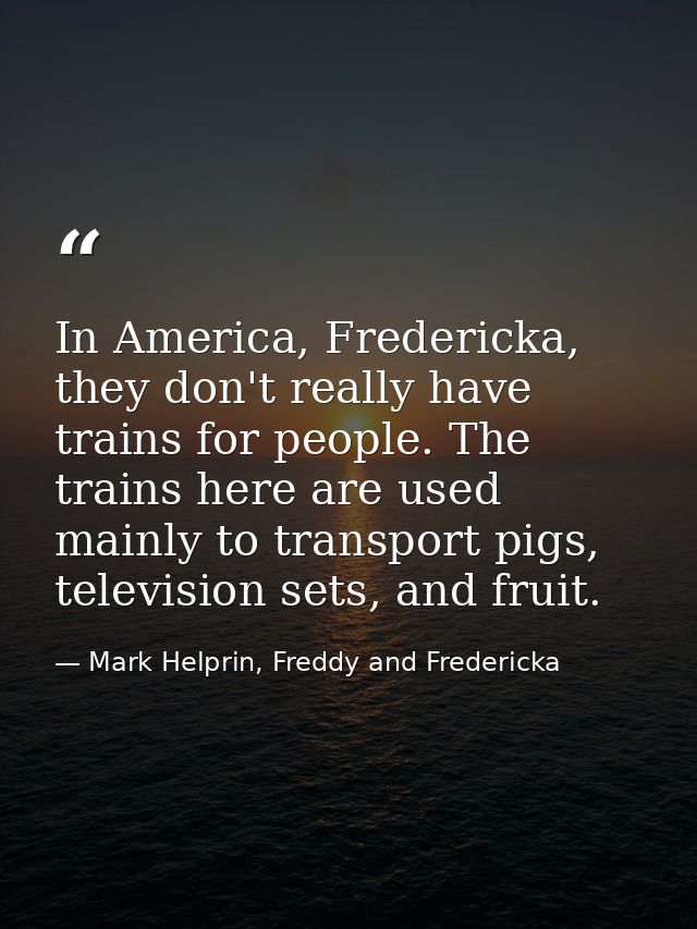 In America, Fredericka, they don't really have trains for people. The trains here are used mainly to transport pigs, tel — Mark Helprin, Freddy and Fredericka