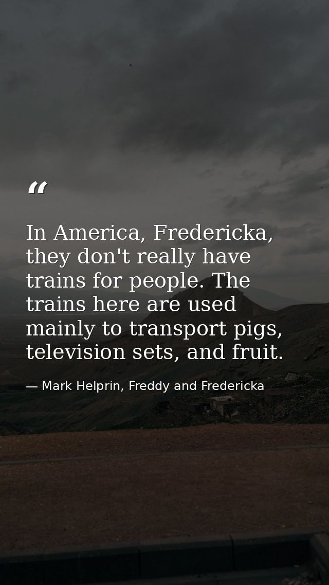 In America, Fredericka, they don't really have trains for people. The trains here are used mainly to transport pigs, tel — Mark Helprin, Freddy and Fredericka