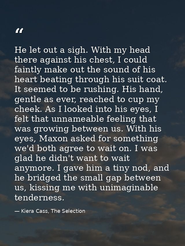 He let out a sigh. With my head there against his chest, I could faintly make out the sound of his heart beating through — Kiera Cass, The Selection