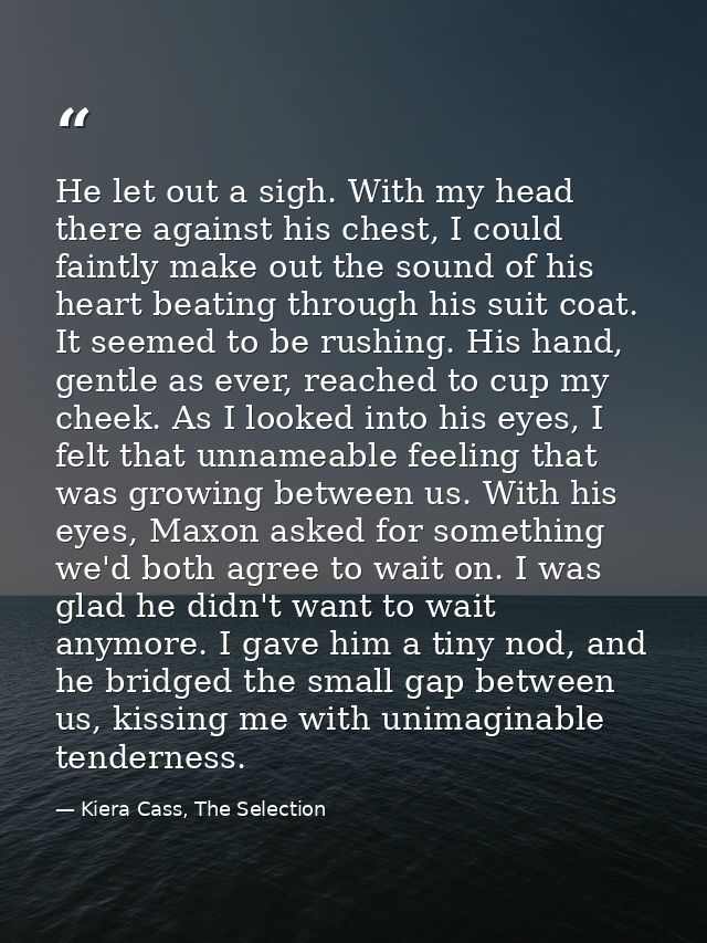 He let out a sigh. With my head there against his chest, I could faintly make out the sound of his heart beating through — Kiera Cass, The Selection