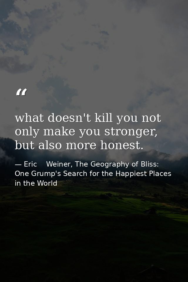 what doesn't kill you not only make you stronger, but also more honest. — Eric    Weiner, The Geography of Bliss: One Grump's Search for the Happiest Places in the World