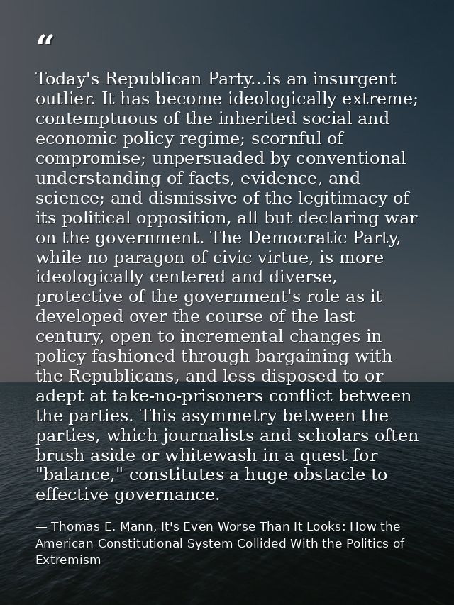 Today's Republican Party...is an insurgent outlier. It has become ideologically extreme; contemptuous of the inherited s — Thomas E. Mann, It's Even Worse Than It Looks: How the American Constitutional System Collided With the Politics of Extremism