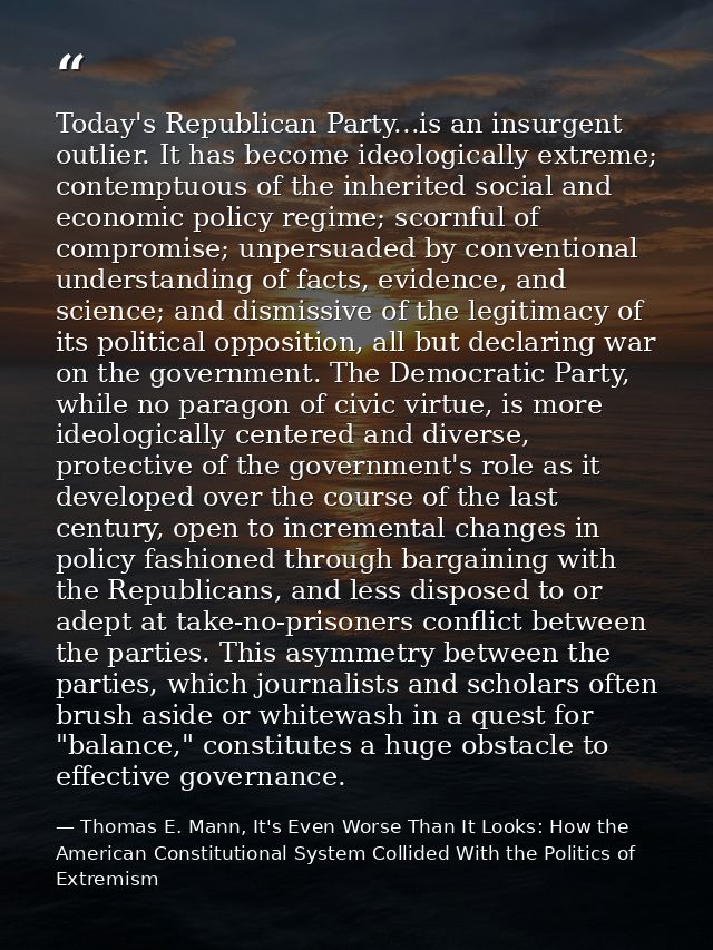 Today's Republican Party...is an insurgent outlier. It has become ideologically extreme; contemptuous of the inherited s — Thomas E. Mann, It's Even Worse Than It Looks: How the American Constitutional System Collided With the Politics of Extremism