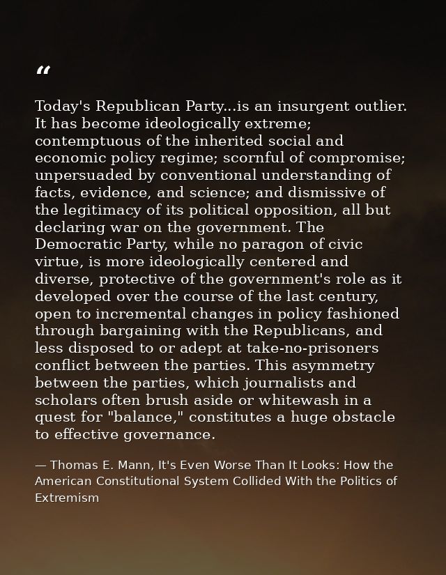 Today's Republican Party...is an insurgent outlier. It has become ideologically extreme; contemptuous of the inherited s — Thomas E. Mann, It's Even Worse Than It Looks: How the American Constitutional System Collided With the Politics of Extremism