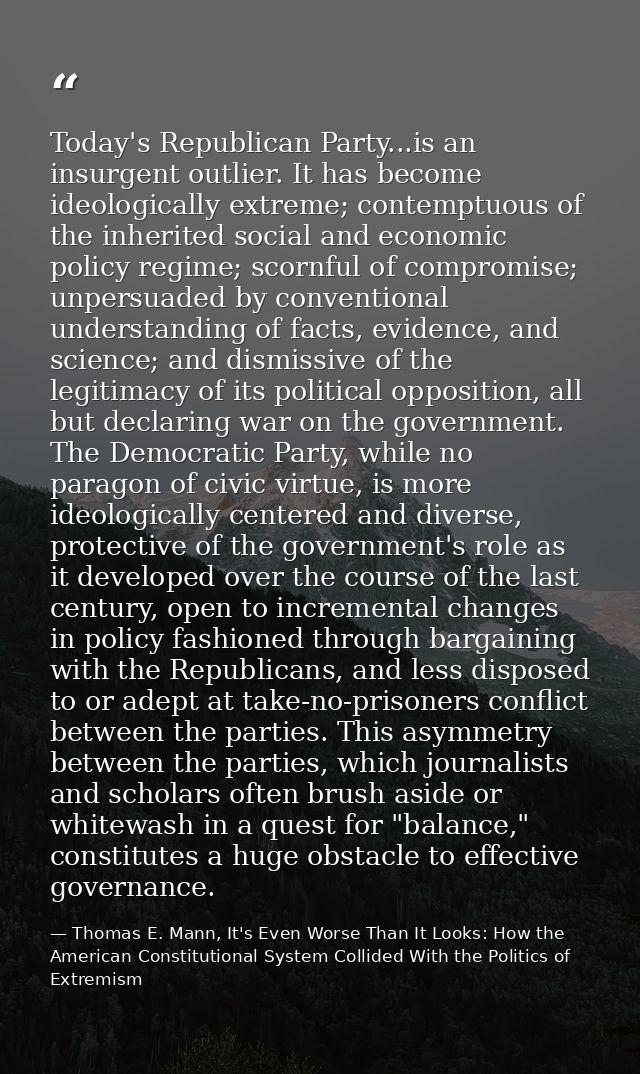 Today's Republican Party...is an insurgent outlier. It has become ideologically extreme; contemptuous of the inherited s — Thomas E. Mann, It's Even Worse Than It Looks: How the American Constitutional System Collided With the Politics of Extremism