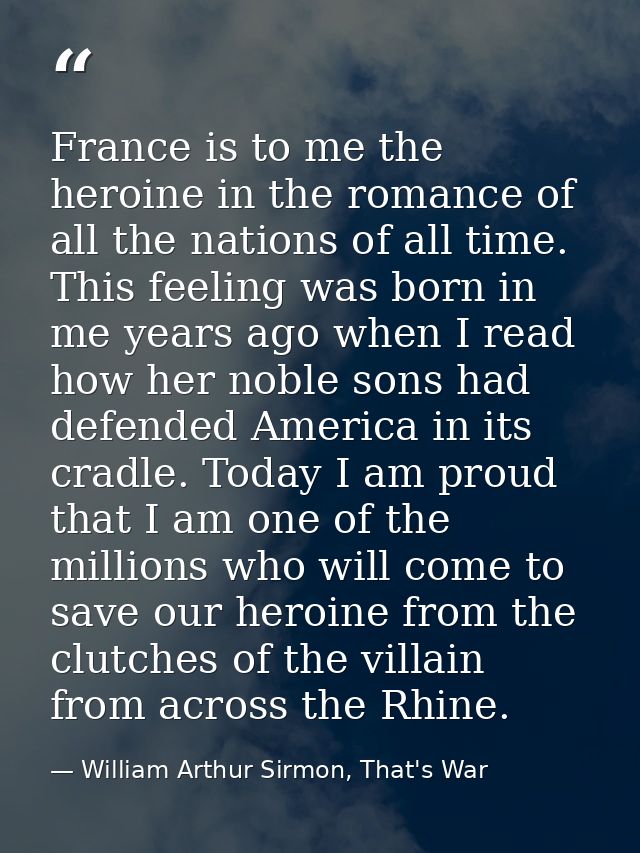 France is to me the heroine in the romance of all the nations of all time. This feeling was born in me years ago when I  — William Arthur Sirmon, That's War