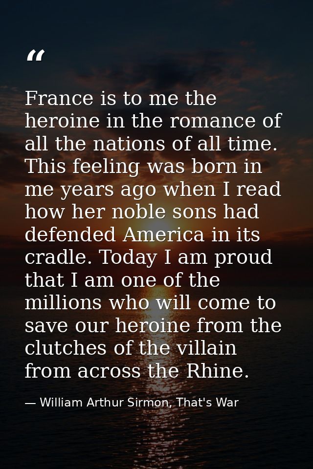 France is to me the heroine in the romance of all the nations of all time. This feeling was born in me years ago when I  — William Arthur Sirmon, That's War