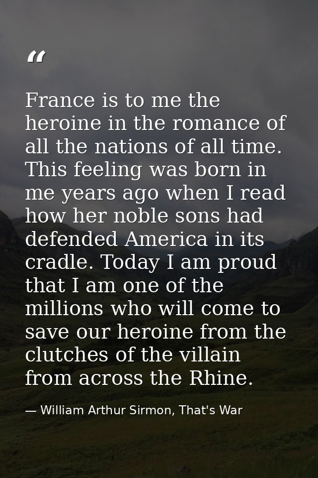 France is to me the heroine in the romance of all the nations of all time. This feeling was born in me years ago when I  — William Arthur Sirmon, That's War