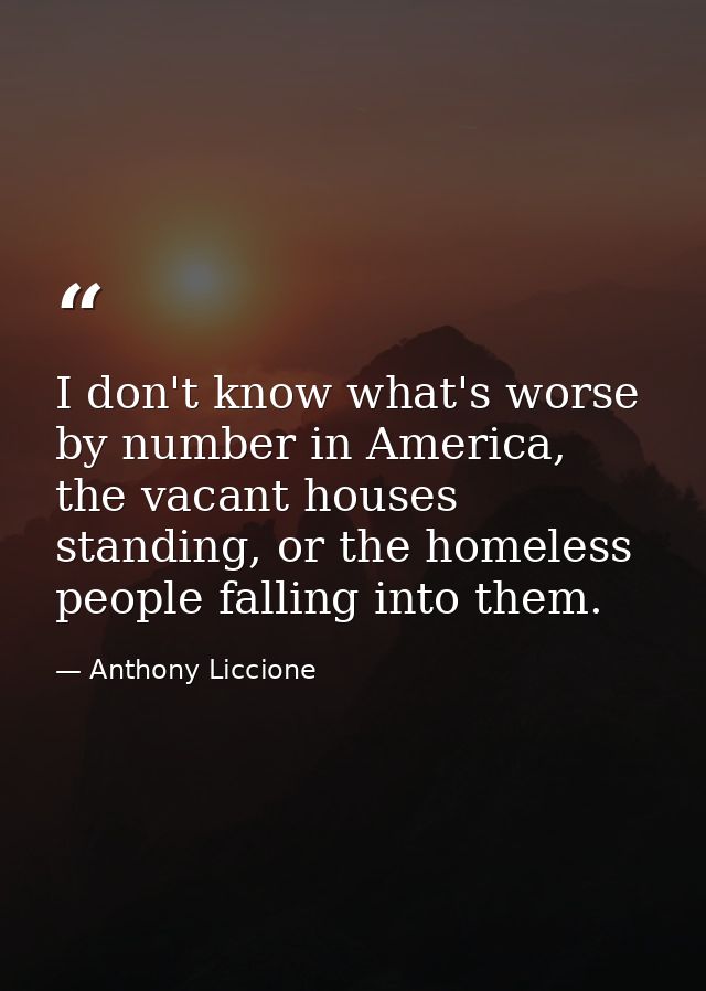 I don't know what's worse by number in America, the vacant houses standing, or the homeless people falling into them. — Anthony Liccione