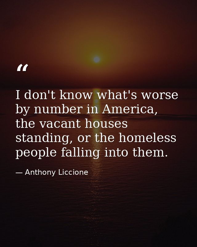 I don't know what's worse by number in America, the vacant houses standing, or the homeless people falling into them. — Anthony Liccione