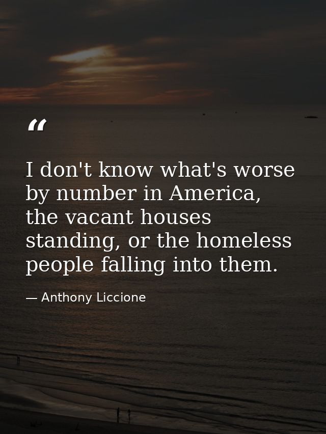 I don't know what's worse by number in America, the vacant houses standing, or the homeless people falling into them. — Anthony Liccione