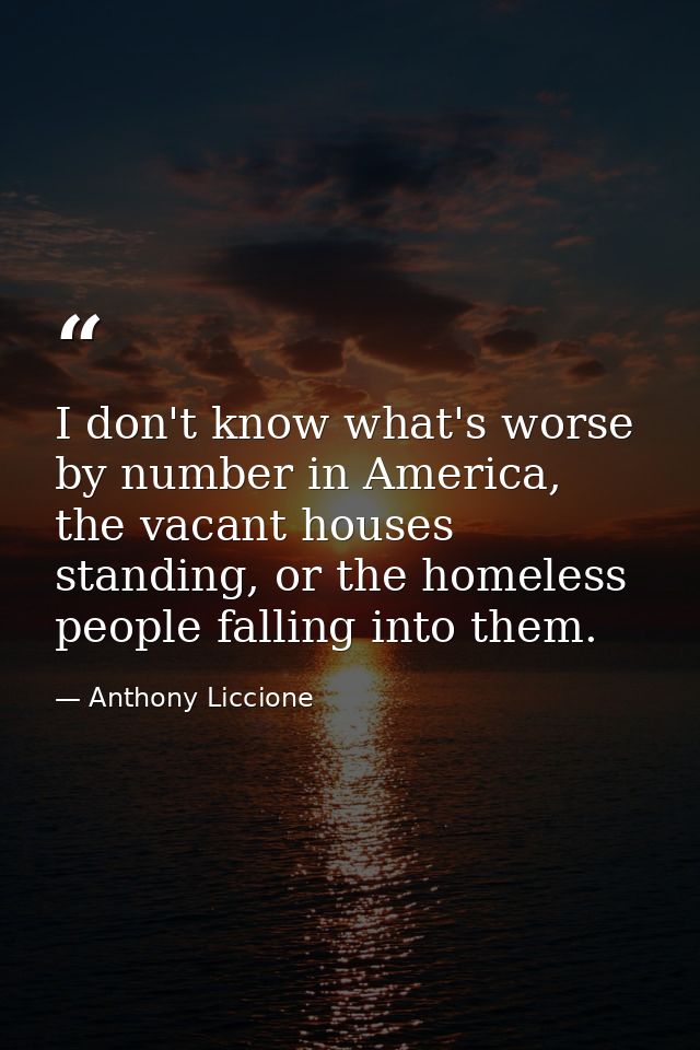 I don't know what's worse by number in America, the vacant houses standing, or the homeless people falling into them. — Anthony Liccione