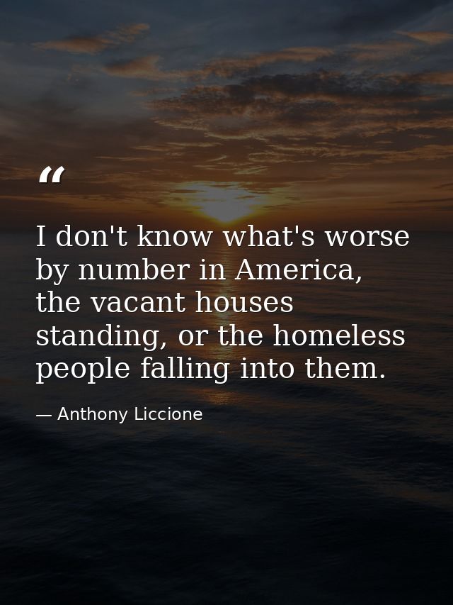 I don't know what's worse by number in America, the vacant houses standing, or the homeless people falling into them. — Anthony Liccione