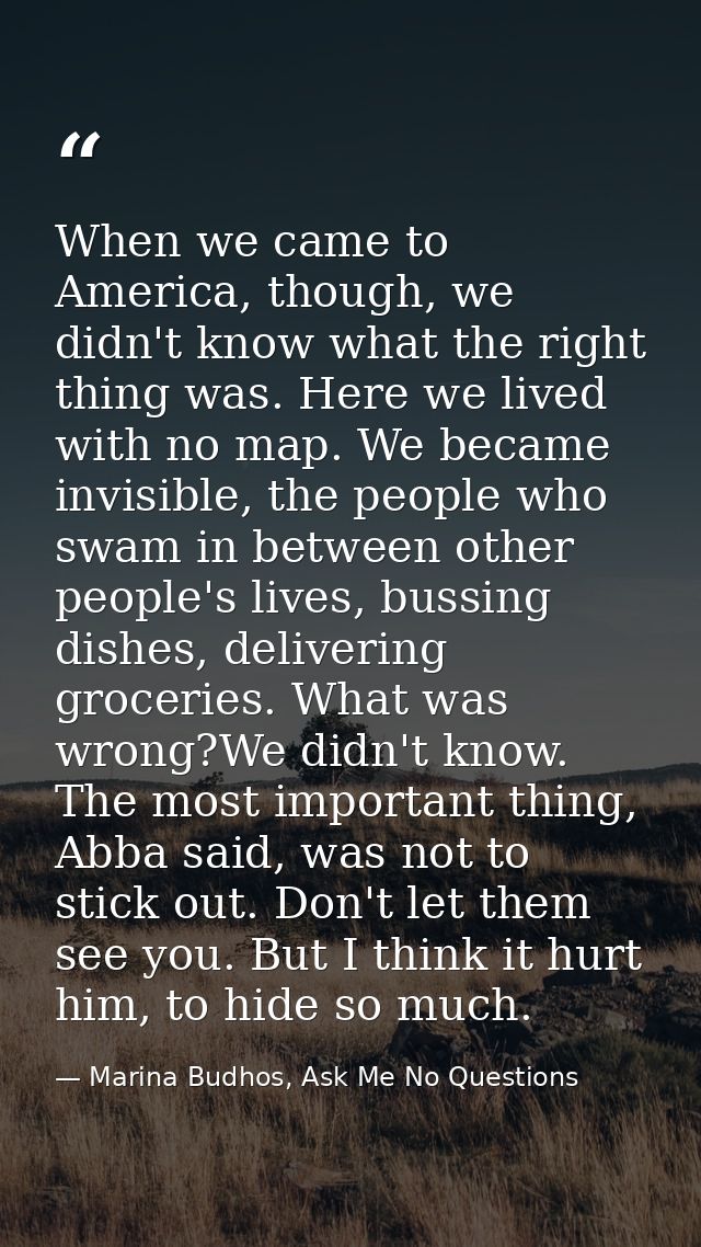 When we came to America, though, we didn't know what the right thing was. Here we lived with no map. We became invisible — Marina Budhos, Ask Me No Questions