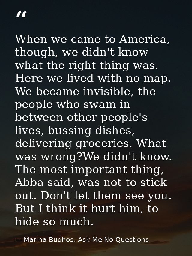 When we came to America, though, we didn't know what the right thing was. Here we lived with no map. We became invisible — Marina Budhos, Ask Me No Questions