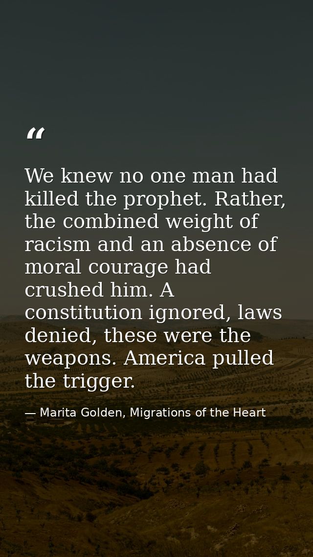 We knew no one man had killed the prophet. Rather, the combined weight of racism and an absence of moral courage had cru — Marita Golden, Migrations of the Heart