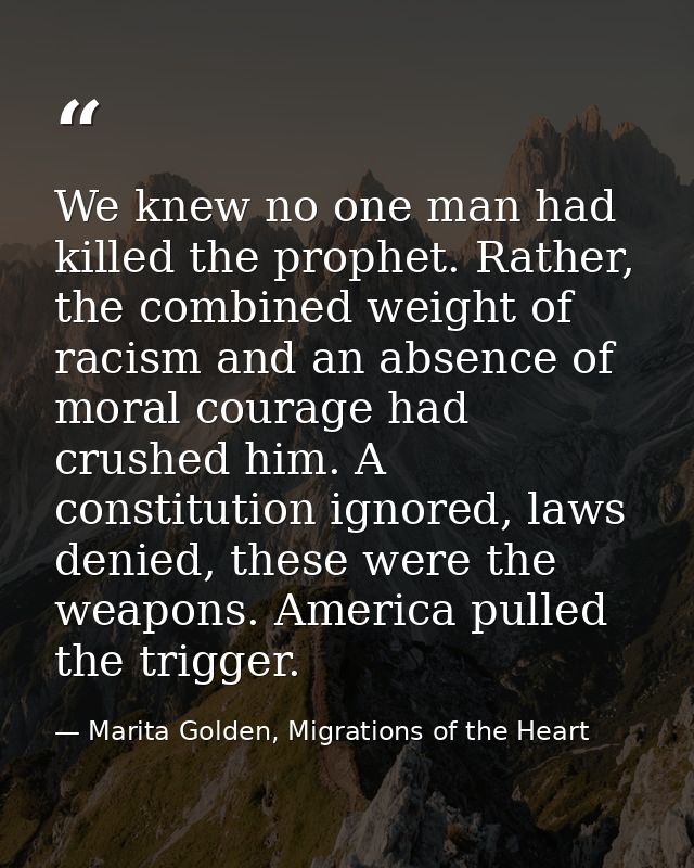 We knew no one man had killed the prophet. Rather, the combined weight of racism and an absence of moral courage had cru — Marita Golden, Migrations of the Heart