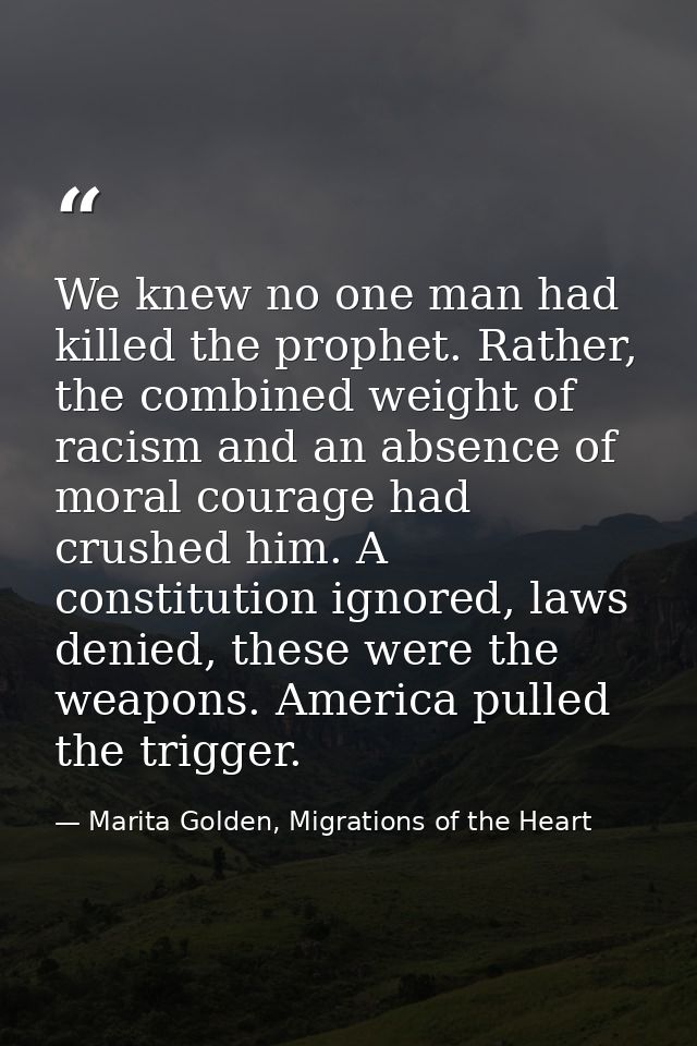 We knew no one man had killed the prophet. Rather, the combined weight of racism and an absence of moral courage had cru — Marita Golden, Migrations of the Heart