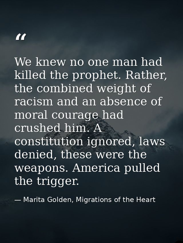 We knew no one man had killed the prophet. Rather, the combined weight of racism and an absence of moral courage had cru — Marita Golden, Migrations of the Heart