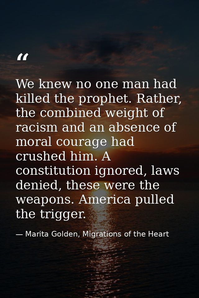 We knew no one man had killed the prophet. Rather, the combined weight of racism and an absence of moral courage had cru — Marita Golden, Migrations of the Heart