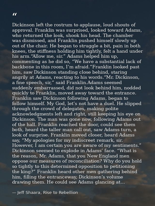 Dickinson left the rostrum to applause, loud shouts of approval. Franklin was surprised, looked toward Adams, who return — Jeff Shaara, Rise to Rebellion