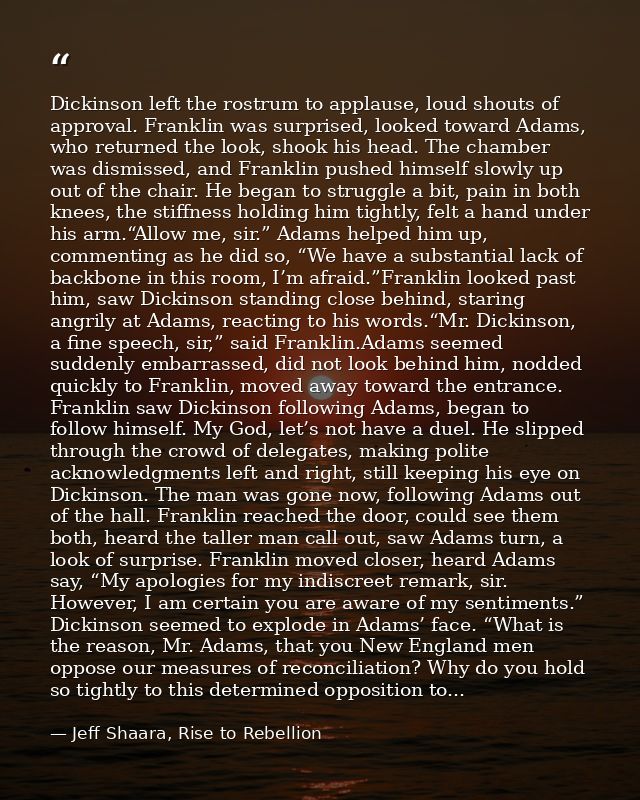 Dickinson left the rostrum to applause, loud shouts of approval. Franklin was surprised, looked toward Adams, who return — Jeff Shaara, Rise to Rebellion