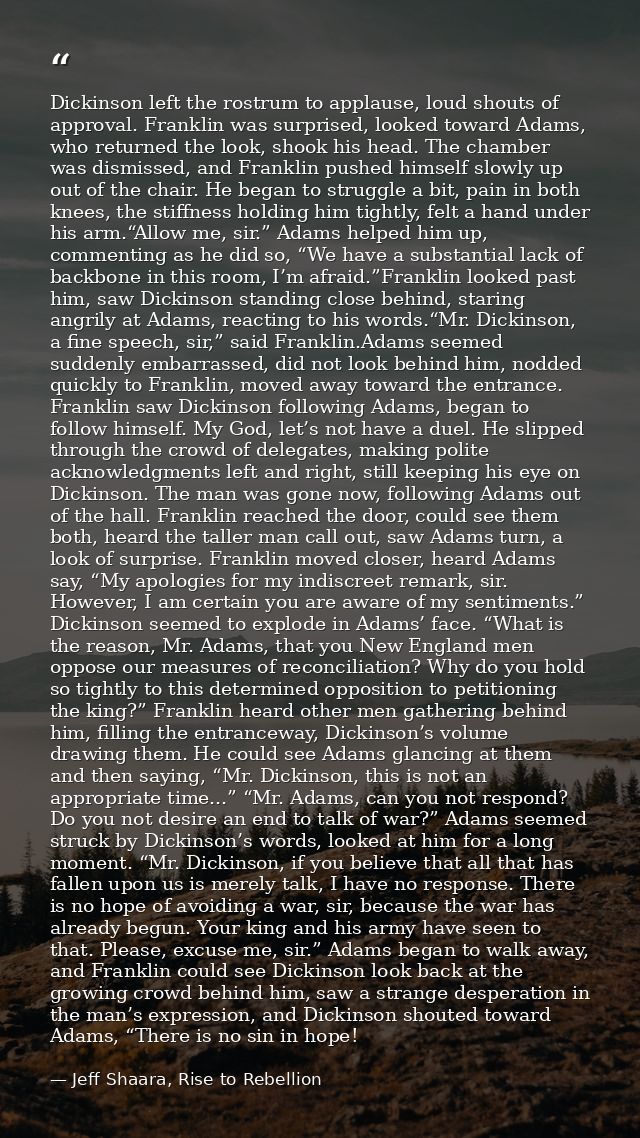 Dickinson left the rostrum to applause, loud shouts of approval. Franklin was surprised, looked toward Adams, who return — Jeff Shaara, Rise to Rebellion