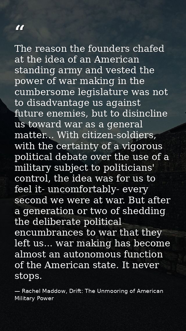 The reason the founders chafed at the idea of an American standing army and vested the power of war making in the cumber — Rachel Maddow, Drift: The Unmooring of American Military Power