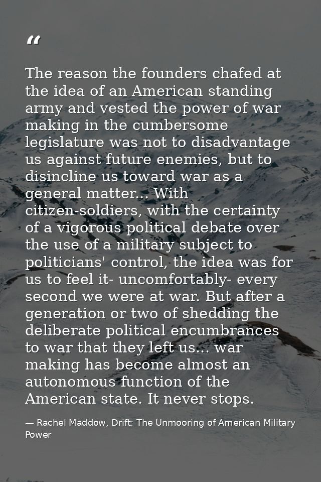The reason the founders chafed at the idea of an American standing army and vested the power of war making in the cumber — Rachel Maddow, Drift: The Unmooring of American Military Power