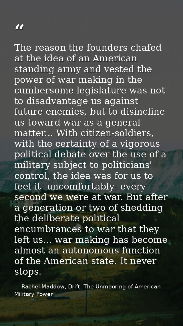 The reason the founders chafed at the idea of an American standing army and vested the power of war making in the cumber — Rachel Maddow, Drift: The Unmooring of American Military Power