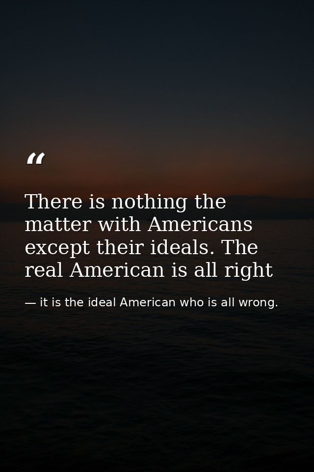 There is nothing the matter with Americans except their ideals. The real American is all right — it is the ideal American who is all wrong.