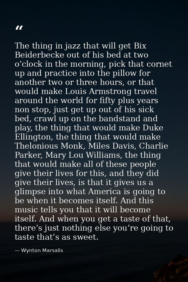 The thing in jazz that will get Bix Beiderbecke out of his bed at two o’clock in the morning, pick that cornet up and pr — Wynton Marsalis