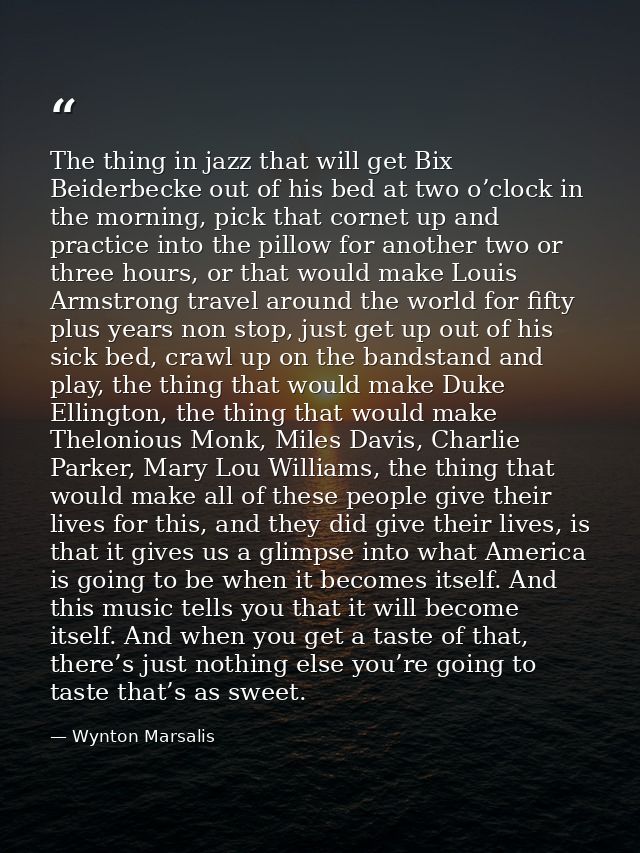 The thing in jazz that will get Bix Beiderbecke out of his bed at two o’clock in the morning, pick that cornet up and pr — Wynton Marsalis