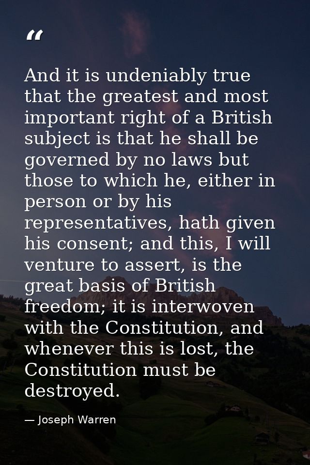 And it is undeniably true that the greatest and most important right of a British subject is that he shall be governed b — Joseph Warren